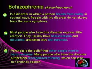Mental Illness
Is a disorder in which a person breaks from reality in
several ways. People with the disorder do not always
have the same symptoms.
Schizophrenia skit-se-free-nee-uh
Most people who have this disorder express little
emotion. They usually have hallucinations and
delusions, and often they feel paranoia.
Paranoia is the belief that other people want to
harm someone. Many people who have the disorder
suffer from disorganized thinking, which can lead
to nonsense speech.
 
