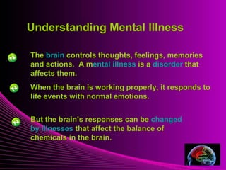 Mental Illness
When the brain is working properly, it responds to
life events with normal emotions.
But the brain’s responses can be changed
by illnesses that affect the balance of
chemicals in the brain.
The brain controls thoughts, feelings, memories
and actions. A mental illness is a disorder that
affects them.
Understanding Mental Illness
 