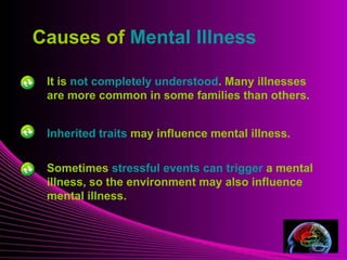Mental Illness
Causes of Mental Illness
It is not completely understood. Many illnesses
are more common in some families than others.
Inherited traits may influence mental illness.
Sometimes stressful events can trigger a mental
illness, so the environment may also influence
mental illness.
 