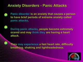 Mental Illness
Panic disorder is an anxiety that causes a person
to have brief periods of extreme anxiety called
panic attacks.
During panic attacks, people become extremely
scared and may think they are having a heart
attack.
They may experience a fast heart rate, difficulty
breathing, shaking and lightheadedness.
Anxiety Disorders - Panic Attacks
 