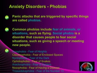 Mental Illness
Panic attacks that are triggered by specific things
are called phobias.
Common phobias include fear of animals, or
situations, such as flying. Social phobia is a
disorder that causes people to fear social
situations, such as giving a speech or meeting
new people.
Acrophobia - Fear of Heights
Claustrophobia - Fear of Enclosed Spaces
Nyctophobia - Fear of the Dark
Ophidiophobia - Fear of Snakes
Arachnophobia - Fear of Spiders
Nosophobia - Fear of Having a Disease
Triskaidekaphobia - Fear of the Number 13
Anxiety Disorders - Phobias
 