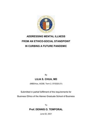 ADDRESSING MENTAL ILLNESS
FROM AN ETHICO-SOCIAL STANDPOINT
IN CURBING A FUTURE PANDEMIC
By
LILIA S. CHUA, MD
(MBEthics, AGSB, Term 2, SY2020-21)
Submitted in partial fulfillment of the requirements for
Business Ethics of the Ateneo Graduate School of Business
To
Prof. DENNIS O. TEMPORAL
June 02, 2021
 