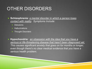 Other disordersSchizophrenia: a mental disorder in which a person loses contact with reality.  Symptoms Include:DelusionsHallucinationsThought DisordersHypochondria:  an obsession with the idea that you have a serious or life-threatening disease that hasn't been diagnosed yet.   This causes significant anxiety that goes on for months or longer, even though there's no clear medical evidence that you have a serious health problem.
