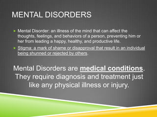 Mental DisordersMental Disorder: an illness of the mind that can affect the thoughts, feelings, and behaviors of a person, preventing him or her from leading a happy, healthy, and productive life. Stigma: a mark of shame or disapproval that result in an individual being shunned or rejected by others.  Mental Disorders are medical conditions.  They require diagnosis and treatment just like any physical illness or injury.  