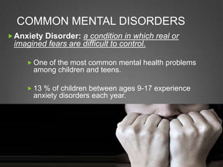 Common Mental DisordersAnxiety Disorder: a condition in which real or imagined fears are difficult to control.One of the most common mental health problems among children and teens.13 % of children between ages 9-17 experience anxiety disorders each year.