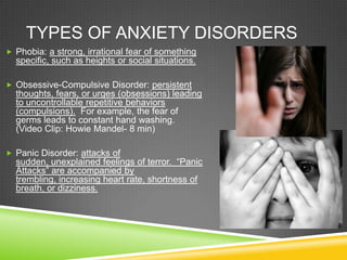 Types of Anxiety disordersPhobia: a strong, irrational fear of something specific, such as heights or social situations.Obsessive-Compulsive Disorder: persistent thoughts, fears, or urges (obsessions) leading to uncontrollable repetitive behaviors  (compulsions).  For example, the fear of germs leads to constant hand washing.           (Video Clip: Howie Mandel- 8 min)  Panic Disorder: attacks of sudden, unexplained feelings of terror.  “Panic Attacks” are accompanied by trembling, increasing heart rate, shortness of breath, or dizziness.