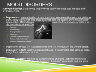 Mood DisordersA mood disorder is an illness that involves mood extremes that interfere with everyday living.Depression:  a combination of symptoms that interfere with a person’s ability to work, study, sleep, eat, and enjoy activities that the person once thought were pleasurable. Major depression is when a person has five or more symptoms of depression for at least 2 weeks: Sadness HopelessnessFeeling WorthlessPessimism Thoughts of death or suicideFatigue and lack of energyAgitation, restlessness, irritabilityDepression affects 1 in 12 adolescents and 1 in 10 adults in the United States.Depression is NOT just the occasional blues.  It is normal to feel some of these things for short periods of time.Bi-polar Disorder: marked by extreme mood changes (between manic and depressive), energy levels, and behavior.  Extremely high highs and low lows.