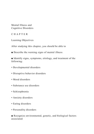 Mental Illness and
Cognitive Disorders
C H A P T E R
Learning Objectives
After studying this chapter, you should be able to
■ Describe the warning signs of mental illness
■ Identify signs, symptoms, etiology, and treatment of the
following:
• Developmental disorders
• Disruptive behavior disorders
• Mood disorders
• Substance use disorders
• Schizophrenia
• Anxiety disorders
• Eating disorders
• Personality disorders
■ Recognize environmental, genetic, and biological factors
associated
 