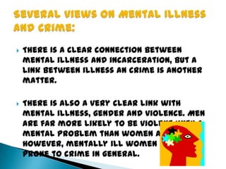  There is a clear connection between
mental illness and incarceration, but a
link between illness an crime is another
matter.
 There is also a very clear link with
mental illness, gender and violence. Men
are far more likely to be violent with a
mental problem than women are.
However, mentally ill women are more
prone to crime in general.
 