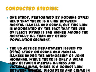  One study, performed by Hodgins (1993)
held that there is a link between
mental illness and crime, but this link
is moderated by the fact that the use
of illicit drugs is far higher among the
mentally ill than any other
population segment.
 The US Justice Department issued its
(1996) study on crime and mental
illness under the authorship of John
Monahan. While there is only a weak
link between mental illness and
violent crime, there is a robust link
between mental disorders and crime in
 
