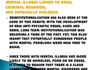 Deinstitutionalization has also been at the
core of this debate. With the development
of new anti-psychotic drugs, SSRIs and
SNRIs, long term institutionalization was
becoming a thing of the past. Yet, this also
meant that potentially dangerous people
with mental problems were now free to
roam.
 Since those with mental illness are more
likely to be homeless, poor or on drugs,
it stands to reason that there is a clear
 