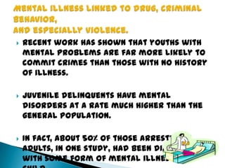  Recent work has shown that youths with
mental problems are far more likely to
commit crimes than those with no history
of illness.
 Juvenile delinquents have mental
disorders at a rate much higher than the
general population.
 In fact, about 50% of those arrested as
adults, in one study, had been diagnosed
with some form of mental illness as a
 
