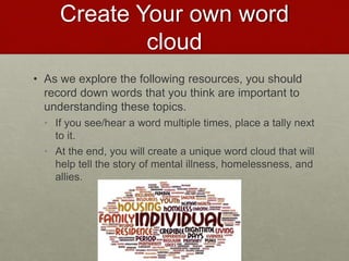 Create Your own word
cloud
• As we explore the following resources, you should
record down words that you think are important to
understanding these topics.
• If you see/hear a word multiple times, place a tally next
to it.
• At the end, you will create a unique word cloud that will
help tell the story of mental illness, homelessness, and
allies.
 
