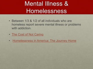 Mental Illness &
Homelessness
• Between 1/3 & 1/2 of all individuals who are
homeless report severe mental illness or problems
with addiction.
• The Cost of Not Caring
• Homelessness in America: The Journey Home
 