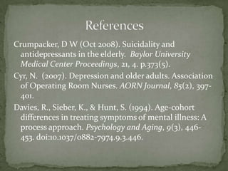 Crumpacker, D W (Oct 2008). Suicidality and antidepressants in the elderly.  Baylor University Medical Center Proceedings, 21, 4. p.373(5).Cyr, N.  (2007). Depression and older adults. Association of Operating Room Nurses. AORN Journal, 85(2), 397-401. Davies, R., Sieber, K., & Hunt, S. (1994). Age-cohort differences in treating symptoms of mental illness: A process approach. Psychology and Aging, 9(3), 446-453. doi:10.1037/0882-7974.9.3.446.References