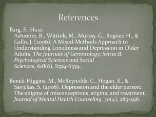 Barg, F., Huss-Ashmore, R., Wittink, M., Murray, G., Bogner, H., & Gallo, J. (2006). A Mixed-Methods Approach to Understanding Loneliness and Depression in Older Adults. The Journals of Gerontology: Series B: Psychological Sciences and Social Sciences, 61B(6), S329-S339. Benek-Higgins, M., McReynolds, C., Hogan, E., & Savickas, S. (2008). Depression and the elder person: The enigma of misconceptions, stigma, and treatment. Journal of Mental Health Counseling, 30(4), 283-296. References