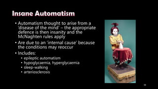 • Automatism thought to arise from a
‘disease of the mind’ – the appropriate
defence is then insanity and the
McNaghten rules apply
• Are due to an ‘internal cause’ because
the conditions may reoccur
• Includes:
• epileptic automatism
• hypoglycaemia, hyperglycaemia
• sleep-walking
• arteriosclerosis
39
 