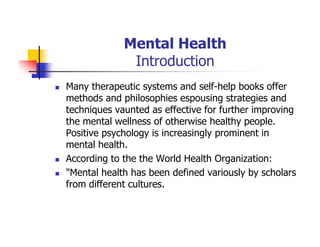 Mental Health
Introduction
Many therapeutic systems and self-help books offer
methods and philosophies espousing strategies and
techniques vaunted as effective for further improving
the mental wellness of otherwise healthy people.
Positive psychology is increasingly prominent in
mental health.
According to the the World Health Organization:
"Mental health has been defined variously by scholars
from different cultures.
 