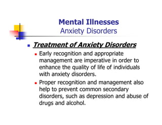 Mental Illnesses
Anxiety Disorders
Treatment of Anxiety Disorders
Early recognition and appropriate
management are imperative in order to
enhance the quality of life of individuals
with anxiety disorders.
Proper recognition and management also
help to prevent common secondary
disorders, such as depression and abuse of
drugs and alcohol.
 