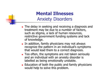 Mental Illnesses
Anxiety Disorders
The delay in seeking and receiving a diagnosis and
treatment may be due to a number of factors,
such as stigma, a lack of human resources,
restrictive government funding systems and lack
of knowledge.
In addition, family physicians may not always
recognize the pattern in an individual's symptoms
that would lead them to a correct diagnosis.
Too often, the symptoms are not taken seriously
and an individual with an anxiety disorder is
labelled as being emotionally unstable.
Education of both the public and family physicians
would help to solve this problem.
 
