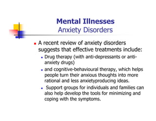 Mental Illnesses
Anxiety Disorders
A recent review of anxiety disorders
suggests that effective treatments include:
Drug therapy (with anti-depressants or anti-
anxiety drugs)
and cognitive-behavioural therapy, which helps
people turn their anxious thoughts into more
rational and less anxietyproducing ideas.
Support groups for individuals and families can
also help develop the tools for minimizing and
coping with the symptoms.
 