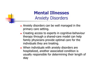 Mental Illnesses
Anxiety Disorders
Anxiety disorders can be well managed in the
primary care setting.
Creating access to experts in cognitive-behaviour
therapy through a shared-care model can help
family physicians provide optimal care for the
individuals they are treating.
When individuals with anxiety disorders are
hospitalized, another associated condition is
usually responsible for determining their length of
stay
 
