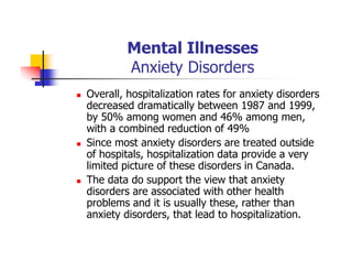 Mental Illnesses
Anxiety Disorders
Overall, hospitalization rates for anxiety disorders
decreased dramatically between 1987 and 1999,
by 50% among women and 46% among men,
with a combined reduction of 49%
Since most anxiety disorders are treated outside
of hospitals, hospitalization data provide a very
limited picture of these disorders in Canada.
The data do support the view that anxiety
disorders are associated with other health
problems and it is usually these, rather than
anxiety disorders, that lead to hospitalization.
 
