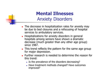 Mental Illnesses
Anxiety Disorders
The decrease in hospitalization rates for anxiety may
be due to bed closures and a refocusing of hospital
services to ambulatory services.
Hospitalizations for anxiety disorders in general
hospitals among seniors have shown a dramatic
decrease (much greater than any other age group)
since 1987.
This trend reflects the pattern for the same age group
for major depression.
Further research is needed to determine the reason for
this trend:
Is the prevalence of the disorders decreasing?
Have treatment methods changed? Have outcomes
improved?
 