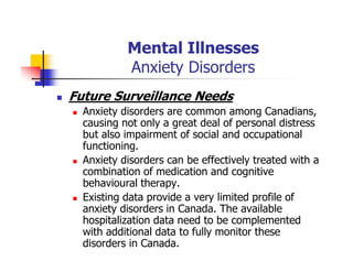 Mental Illnesses
Anxiety Disorders
Future Surveillance Needs
Anxiety disorders are common among Canadians,
causing not only a great deal of personal distress
but also impairment of social and occupational
functioning.
Anxiety disorders can be effectively treated with a
combination of medication and cognitive
behavioural therapy.
Existing data provide a very limited profile of
anxiety disorders in Canada. The available
hospitalization data need to be complemented
with additional data to fully monitor these
disorders in Canada.
 