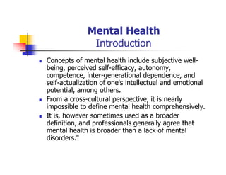 Mental Health
Introduction
Concepts of mental health include subjective well-
being, perceived self-efficacy, autonomy,
competence, inter-generational dependence, and
self-actualization of one's intellectual and emotional
potential, among others.
From a cross-cultural perspective, it is nearly
impossible to define mental health comprehensively.
It is, however sometimes used as a broader
definition, and professionals generally agree that
mental health is broader than a lack of mental
disorders."
 