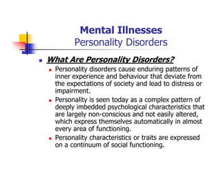 Mental Illnesses
Personality Disorders
What Are Personality Disorders?
Personality disorders cause enduring patterns of
inner experience and behaviour that deviate from
the expectations of society and lead to distress or
impairment.
Personality is seen today as a complex pattern of
deeply imbedded psychological characteristics that
are largely non-conscious and not easily altered,
which express themselves automatically in almost
every area of functioning.
Personality characteristics or traits are expressed
on a continuum of social functioning.
 