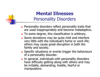 Mental Illnesses
Personality Disorders
Personality disorders reflect personality traits that
are used inappropriately and become maladaptive.
To some degree, this classification is arbitrary.
Some deviations may be quite mild and interfere
very little with the individual's home or work life;
others may cause great disruption in both the
family and society.
Specific situations or events trigger the behaviours
of a personality disorder.
In general, individuals with personality disorders
have difficulty getting along with others and may
be irritable, demanding, hostile, fearful or
manipulative.
 