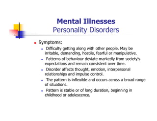 Mental Illnesses
Personality Disorders
Symptoms:
Difficulty getting along with other people. May be
irritable, demanding, hostile, fearful or manipulative.
Patterns of behaviour deviate markedly from society's
expectations and remain consistent over time.
Disorder affects thought, emotion, interpersonal
relationships and impulse control.
The pattern is inflexible and occurs across a broad range
of situations.
Pattern is stable or of long duration, beginning in
childhood or adolescence.
 