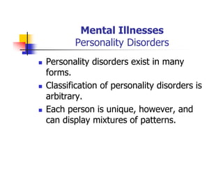 Mental Illnesses
Personality Disorders
Personality disorders exist in many
forms.
Classification of personality disorders is
arbitrary.
Each person is unique, however, and
can display mixtures of patterns.
 