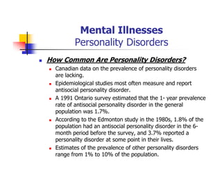 Mental Illnesses
Personality Disorders
How Common Are Personality Disorders?
Canadian data on the prevalence of personality disorders
are lacking.
Epidemiological studies most often measure and report
antisocial personality disorder.
A 1991 Ontario survey estimated that the 1- year prevalence
rate of antisocial personality disorder in the general
population was 1.7%.
According to the Edmonton study in the 1980s, 1.8% of the
population had an antisocial personality disorder in the 6-
month period before the survey, and 3.7% reported a
personality disorder at some point in their lives.
Estimates of the prevalence of other personality disorders
range from 1% to 10% of the population.
 