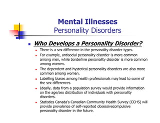 Mental Illnesses
Personality Disorders
Who Develops a Personality Disorder?
There is a sex difference in the personality disorder types.
For example, antisocial personality disorder is more common
among men, while borderline personality disorder is more common
among women.
The dependent and hysterical personality disorders are also more
common among women.
Labelling biases among health professionals may lead to some of
the sex differences.
Ideally, data from a population survey would provide information
on the age/sex distribution of individuals with personality
disorders.
Statistics Canada's Canadian Community Health Survey (CCHS) will
provide prevalence of self-reported obsessivecompulsive
personality disorder in the future.
 