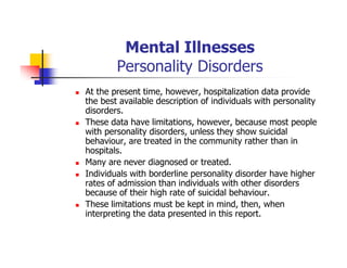 Mental Illnesses
Personality Disorders
At the present time, however, hospitalization data provide
the best available description of individuals with personality
disorders.
These data have limitations, however, because most people
with personality disorders, unless they show suicidal
behaviour, are treated in the community rather than in
hospitals.
Many are never diagnosed or treated.
Individuals with borderline personality disorder have higher
rates of admission than individuals with other disorders
because of their high rate of suicidal behaviour.
These limitations must be kept in mind, then, when
interpreting the data presented in this report.
 