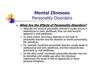 Mental Illnesses
Personality Disorders
What Are the Effects of Personality Disorders?
Although the onset of personality disorders usually occurs in
adolescence or early adulthood, they can also become
apparent in mid-adulthood.
To some extent, the timing depends on the type of
personality disorder and the situation or events surrounding
the individual.
For example, borderline personality disorder usually peaks in
adolescence and early adulthood, and then becomes less
prominent by mid-adulthood.
On the other hand, narcissistic personality disorder may not
be identified until middle age when the individual
experiences the sense of loss of opportunity or faces
personal limitations.
 