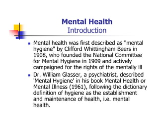 Mental Health
Introduction
Mental health was first described as "mental
hygiene" by Clifford Whittingham Beers in
1908, who founded the National Committee
for Mental Hygiene in 1909 and actively
campaigned for the rights of the mentally ill
Dr. William Glasser, a psychiatrist, described
'Mental Hygiene' in his book Mental Health or
Mental Illness (1961), following the dictionary
definition of hygiene as the establishment
and maintenance of health, i.e. mental
health.
 