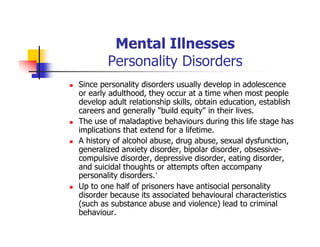 Mental Illnesses
Personality Disorders
Since personality disorders usually develop in adolescence
or early adulthood, they occur at a time when most people
develop adult relationship skills, obtain education, establish
careers and generally "build equity" in their lives.
The use of maladaptive behaviours during this life stage has
implications that extend for a lifetime.
A history of alcohol abuse, drug abuse, sexual dysfunction,
generalized anxiety disorder, bipolar disorder, obsessive-
compulsive disorder, depressive disorder, eating disorder,
and suicidal thoughts or attempts often accompany
personality disorders.’
Up to one half of prisoners have antisocial personality
disorder because its associated behavioural characteristics
(such as substance abuse and violence) lead to criminal
behaviour.
 
