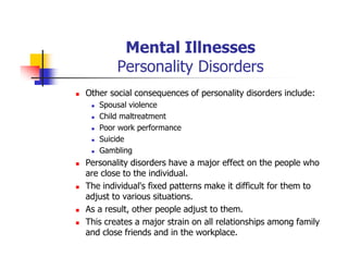 Mental Illnesses
Personality Disorders
Other social consequences of personality disorders include:
Spousal violence
Child maltreatment
Poor work performance
Suicide
Gambling
Personality disorders have a major effect on the people who
are close to the individual.
The individual's fixed patterns make it difficult for them to
adjust to various situations.
As a result, other people adjust to them.
This creates a major strain on all relationships among family
and close friends and in the workplace.
 