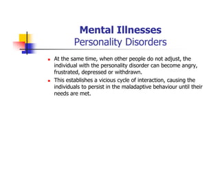 Mental Illnesses
Personality Disorders
At the same time, when other people do not adjust, the
individual with the personality disorder can become angry,
frustrated, depressed or withdrawn.
This establishes a vicious cycle of interaction, causing the
individuals to persist in the maladaptive behaviour until their
needs are met.
 