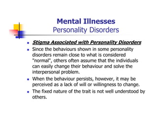 Mental Illnesses
Personality Disorders
Stigma Associated with Personality Disorders
Since the behaviours shown in some personality
disorders remain close to what is considered
"normal", others often assume that the individuals
can easily change their behaviour and solve the
interpersonal problem.
When the behaviour persists, however, it may be
perceived as a lack of will or willingness to change.
The fixed nature of the trait is not well understood by
others.
 