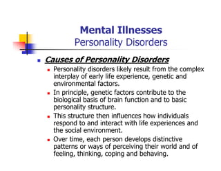 Mental Illnesses
Personality Disorders
Causes of Personality Disorders
Personality disorders likely result from the complex
interplay of early life experience, genetic and
environmental factors.
In principle, genetic factors contribute to the
biological basis of brain function and to basic
personality structure.
This structure then influences how individuals
respond to and interact with life experiences and
the social environment.
Over time, each person develops distinctive
patterns or ways of perceiving their world and of
feeling, thinking, coping and behaving.
 