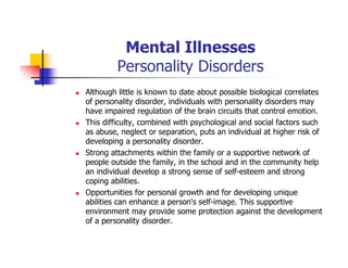 Mental Illnesses
Personality Disorders
Although little is known to date about possible biological correlates
of personality disorder, individuals with personality disorders may
have impaired regulation of the brain circuits that control emotion.
This difficulty, combined with psychological and social factors such
as abuse, neglect or separation, puts an individual at higher risk of
developing a personality disorder.
Strong attachments within the family or a supportive network of
people outside the family, in the school and in the community help
an individual develop a strong sense of self-esteem and strong
coping abilities.
Opportunities for personal growth and for developing unique
abilities can enhance a person's self-image. This supportive
environment may provide some protection against the development
of a personality disorder.
 