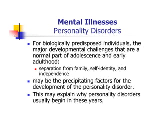 Mental Illnesses
Personality Disorders
For biologically predisposed individuals, the
major developmental challenges that are a
normal part of adolescence and early
adulthood:
separation from family, self-identity, and
independence
may be the precipitating factors for the
development of the personality disorder.
This may explain why personality disorders
usually begin in these years.
 