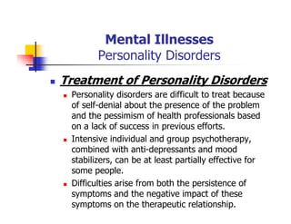 Mental Illnesses
Personality Disorders
Treatment of Personality Disorders
Personality disorders are difficult to treat because
of self-denial about the presence of the problem
and the pessimism of health professionals based
on a lack of success in previous efforts.
Intensive individual and group psychotherapy,
combined with anti-depressants and mood
stabilizers, can be at least partially effective for
some people.
Difficulties arise from both the persistence of
symptoms and the negative impact of these
symptoms on the therapeutic relationship.
 