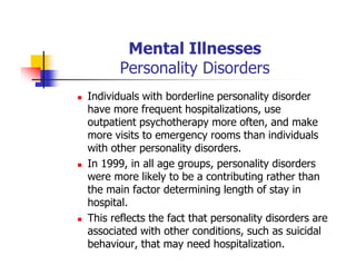 Mental Illnesses
Personality Disorders
Individuals with borderline personality disorder
have more frequent hospitalizations, use
outpatient psychotherapy more often, and make
more visits to emergency rooms than individuals
with other personality disorders.
In 1999, in all age groups, personality disorders
were more likely to be a contributing rather than
the main factor determining length of stay in
hospital.
This reflects the fact that personality disorders are
associated with other conditions, such as suicidal
behaviour, that may need hospitalization.
 