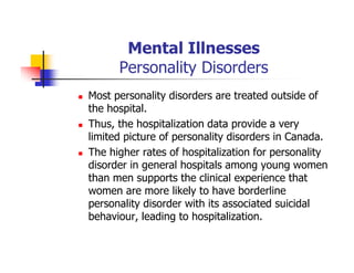 Mental Illnesses
Personality Disorders
Most personality disorders are treated outside of
the hospital.
Thus, the hospitalization data provide a very
limited picture of personality disorders in Canada.
The higher rates of hospitalization for personality
disorder in general hospitals among young women
than men supports the clinical experience that
women are more likely to have borderline
personality disorder with its associated suicidal
behaviour, leading to hospitalization.
 