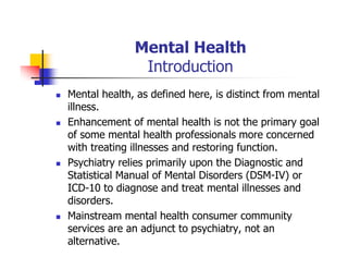 Mental Health
Introduction
Mental health, as defined here, is distinct from mental
illness.
Enhancement of mental health is not the primary goal
of some mental health professionals more concerned
with treating illnesses and restoring function.
Psychiatry relies primarily upon the Diagnostic and
Statistical Manual of Mental Disorders (DSM-IV) or
ICD-10 to diagnose and treat mental illnesses and
disorders.
Mainstream mental health consumer community
services are an adjunct to psychiatry, not an
alternative.
 